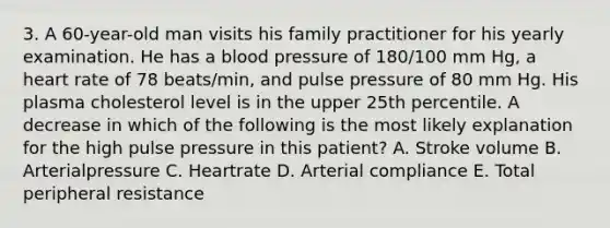 3. A 60-year-old man visits his family practitioner for his yearly examination. He has a blood pressure of 180/100 mm Hg, a heart rate of 78 beats/min, and pulse pressure of 80 mm Hg. His plasma cholesterol level is in the upper 25th percentile. A decrease in which of the following is the most likely explanation for the high pulse pressure in this patient? A. Stroke volume B. Arterialpressure C. Heartrate D. Arterial compliance E. Total peripheral resistance