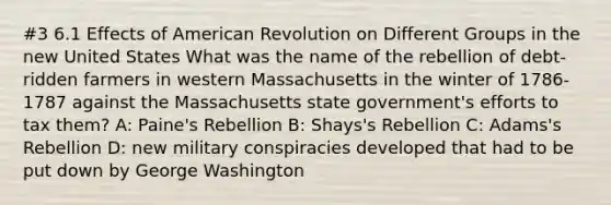 #3 6.1 Effects of American Revolution on Different Groups in the new United States What was the name of the rebellion of debt-ridden farmers in western Massachusetts in the winter of 1786-1787 against the Massachusetts state government's efforts to tax them? A: Paine's Rebellion B: Shays's Rebellion C: Adams's Rebellion D: new military conspiracies developed that had to be put down by George Washington