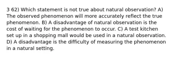 3 62) Which statement is not true about natural observation? A) The observed phenomenon will more accurately reflect the true phenomenon. B) A disadvantage of natural observation is the cost of waiting for the phenomenon to occur. C) A test kitchen set up in a shopping mall would be used in a natural observation. D) A disadvantage is the difficulty of measuring the phenomenon in a natural setting.