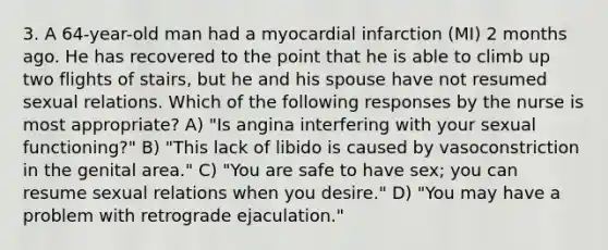 3. A 64-year-old man had a myocardial infarction (MI) 2 months ago. He has recovered to the point that he is able to climb up two flights of stairs, but he and his spouse have not resumed sexual relations. Which of the following responses by the nurse is most appropriate? A) "Is angina interfering with your sexual functioning?" B) "This lack of libido is caused by vasoconstriction in the genital area." C) "You are safe to have sex; you can resume sexual relations when you desire." D) "You may have a problem with retrograde ejaculation."