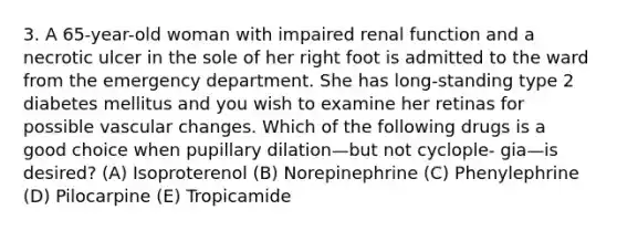 3. A 65-year-old woman with impaired renal function and a necrotic ulcer in the sole of her right foot is admitted to the ward from the emergency department. She has long-standing type 2 diabetes mellitus and you wish to examine her retinas for possible vascular changes. Which of the following drugs is a good choice when pupillary dilation—but not cyclople- gia—is desired? (A) Isoproterenol (B) Norepinephrine (C) Phenylephrine (D) Pilocarpine (E) Tropicamide