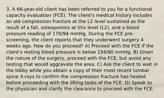 3. A 66-year-old client has been referred to you for a functional capacity evaluation (FCE). The client's medical history includes an old compression fracture at the L2 level sustained as the result of a fall, osteoporosis at this level (L2), and a blood pressure reading of 170/94 mmHg. During the FCE pre-screening, the client reports that they underwent surgery 4 weeks ago. How do you proceed? A) Proceed with the FCE if the client's resting blood pressure is below 154/90 mmHg. B) Given the nature of the surgery, proceed with the FCE, but avoid any testing that would aggravate the area. C) Ask the client to wait in the lobby while you obtain a copy of their most recent lumbar spine X-rays to confirm the compression fracture has healed before proceeding with the lifting tasks of the FCE. D) Speak to the physician and clarify the clearance to proceed with the FCE.