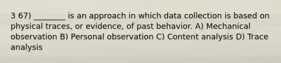 3 67) ________ is an approach in which data collection is based on physical traces, or evidence, of past behavior. A) Mechanical observation B) Personal observation C) Content analysis D) Trace analysis