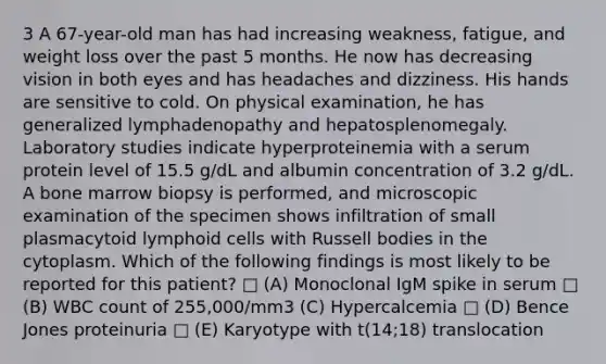 3 A 67-year-old man has had increasing weakness, fatigue, and weight loss over the past 5 months. He now has decreasing vision in both eyes and has headaches and dizziness. His hands are sensitive to cold. On physical examination, he has generalized lymphadenopathy and hepatosplenomegaly. Laboratory studies indicate hyperproteinemia with a serum protein level of 15.5 g/dL and albumin concentration of 3.2 g/dL. A bone marrow biopsy is performed, and microscopic examination of the specimen shows infiltration of small plasmacytoid lymphoid cells with Russell bodies in the cytoplasm. Which of the following findings is most likely to be reported for this patient? □ (A) Monoclonal IgM spike in serum □ (B) WBC count of 255,000/mm3 (C) Hypercalcemia □ (D) Bence Jones proteinuria □ (E) Karyotype with t(14;18) translocation