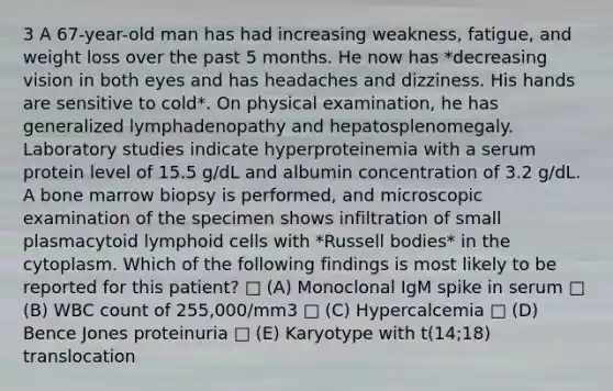 3 A 67-year-old man has had increasing weakness, fatigue, and weight loss over the past 5 months. He now has *decreasing vision in both eyes and has headaches and dizziness. His hands are sensitive to cold*. On physical examination, he has generalized lymphadenopathy and hepatosplenomegaly. Laboratory studies indicate hyperproteinemia with a serum protein level of 15.5 g/dL and albumin concentration of 3.2 g/dL. A bone marrow biopsy is performed, and microscopic examination of the specimen shows infiltration of small plasmacytoid <a href='https://www.questionai.com/knowledge/kUNxwJ5MWQ-lymphoid-cells' class='anchor-knowledge'>lymphoid cells</a> with *Russell bodies* in the cytoplasm. Which of the following findings is most likely to be reported for this patient? □ (A) Monoclonal IgM spike in serum □ (B) WBC count of 255,000/mm3 □ (C) Hypercalcemia □ (D) Bence Jones proteinuria □ (E) Karyotype with t(14;18) translocation