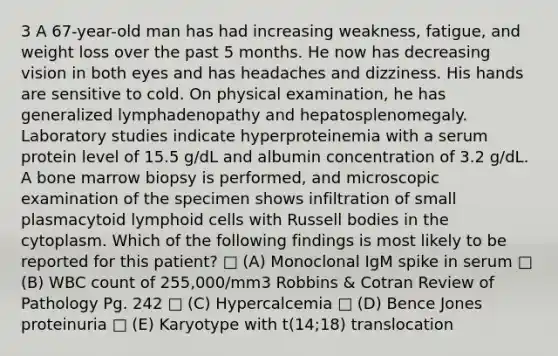 3 A 67-year-old man has had increasing weakness, fatigue, and weight loss over the past 5 months. He now has decreasing vision in both eyes and has headaches and dizziness. His hands are sensitive to cold. On physical examination, he has generalized lymphadenopathy and hepatosplenomegaly. Laboratory studies indicate hyperproteinemia with a serum protein level of 15.5 g/dL and albumin concentration of 3.2 g/dL. A bone marrow biopsy is performed, and microscopic examination of the specimen shows infiltration of small plasmacytoid <a href='https://www.questionai.com/knowledge/kUNxwJ5MWQ-lymphoid-cells' class='anchor-knowledge'>lymphoid cells</a> with Russell bodies in the cytoplasm. Which of the following findings is most likely to be reported for this patient? □ (A) Monoclonal IgM spike in serum □ (B) WBC count of 255,000/mm3 Robbins & Cotran Review of Pathology Pg. 242 □ (C) Hypercalcemia □ (D) Bence Jones proteinuria □ (E) Karyotype with t(14;18) translocation