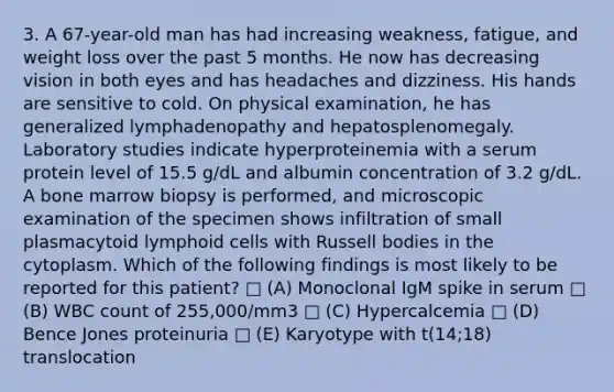 3. A 67-year-old man has had increasing weakness, fatigue, and weight loss over the past 5 months. He now has decreasing vision in both eyes and has headaches and dizziness. His hands are sensitive to cold. On physical examination, he has generalized lymphadenopathy and hepatosplenomegaly. Laboratory studies indicate hyperproteinemia with a serum protein level of 15.5 g/dL and albumin concentration of 3.2 g/dL. A bone marrow biopsy is performed, and microscopic examination of the specimen shows infiltration of small plasmacytoid lymphoid cells with Russell bodies in the cytoplasm. Which of the following findings is most likely to be reported for this patient? □ (A) Monoclonal IgM spike in serum □ (B) WBC count of 255,000/mm3 □ (C) Hypercalcemia □ (D) Bence Jones proteinuria □ (E) Karyotype with t(14;18) translocation