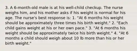 3. A 6-month-old male is at his well-child checkup. The nurse weighs him, and his mother asks if his weight is normal for his age. The nurse's best response is: 1. "At 6 months his weight should be approximately three times his birth weight." 2. "Each child gains weight at his or her own pace." 3. "At 6 months his weight should be approximately twice his birth weight." 4. "At 6 months a child should weigh about 10 lb more than his or her birth weight."