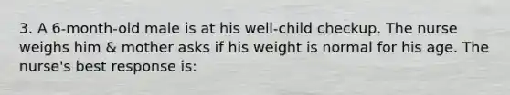 3. A 6-month-old male is at his well-child checkup. The nurse weighs him & mother asks if his weight is normal for his age. The nurse's best response is: