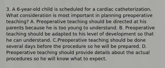 3. A 6-year-old child is scheduled for a cardiac catheterization. What consideration is most important in planning preoperative teaching? A. Preoperative teaching should be directed at his parents because he is too young to understand. B. Preoperative teaching should be adapted to his level of development so that he can understand. C.Preoperative teaching should be done several days before the procedure so he will be prepared. D. Preoperative teaching should provide details about the actual procedures so he will know what to expect.