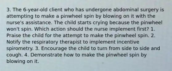 3. The 6-year-old client who has undergone abdominal surgery is attempting to make a pinwheel spin by blowing on it with the nurse's assistance. The child starts crying because the pinwheel won't spin. Which action should the nurse implement first? 1. Praise the child for the attempt to make the pinwheel spin. 2. Notify the respiratory therapist to implement incentive spirometry. 3. Encourage the child to turn from side to side and cough. 4. Demonstrate how to make the pinwheel spin by blowing on it.