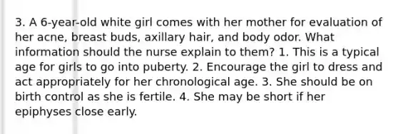 3. A 6-year-old white girl comes with her mother for evaluation of her acne, breast buds, axillary hair, and body odor. What information should the nurse explain to them? 1. This is a typical age for girls to go into puberty. 2. Encourage the girl to dress and act appropriately for her chronological age. 3. She should be on birth control as she is fertile. 4. She may be short if her epiphyses close early.