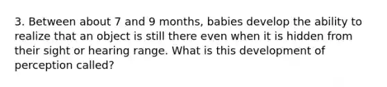 3. Between about 7 and 9 months, babies develop the ability to realize that an object is still there even when it is hidden from their sight or hearing range. What is this development of perception called?