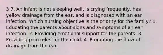 3 7. An infant is not sleeping well, is crying frequently, has yellow drainage from the ear, and is diagnosed with an ear infection. Which nursing objective is the priority for the family? 1. Educating the parents about signs and symptoms of an ear infection. 2. Providing emotional support for the parents. 3. Providing pain relief for the child. 4. Promoting the fl ow of drainage from the ear.