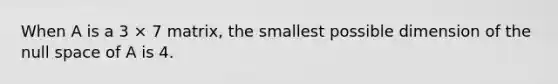 When A is a 3 × 7 matrix, the smallest possible dimension of the null space of A is 4.