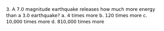 3. A 7.0 magnitude earthquake releases how much more energy than a 3.0 earthquake? a. 4 times more b. 120 times more c. 10,000 times more d. 810,000 times more