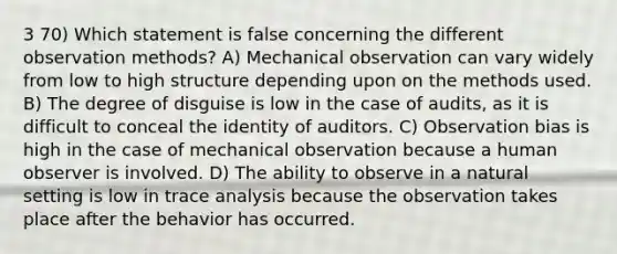 3 70) Which statement is false concerning the different observation methods? A) Mechanical observation can vary widely from low to high structure depending upon on the methods used. B) The degree of disguise is low in the case of audits, as it is difficult to conceal the identity of auditors. C) Observation bias is high in the case of mechanical observation because a human observer is involved. D) The ability to observe in a natural setting is low in trace analysis because the observation takes place after the behavior has occurred.