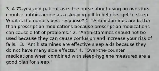 3. A 72-year-old patient asks the nurse about using an over-the-counter antihistamine as a sleeping pill to help her get to sleep. What is the nurse's best response? 1. "Antihistamines are better than prescription medications because prescription medications can cause a lot of problems." 2. "Antihistamines should not be used because they can cause confusion and increase your risk of falls." 3. "Antihistamines are effective sleep aids because they do not have many side effects." 4. "Over-the-counter medications when combined with sleep-hygiene measures are a good plan for sleep."