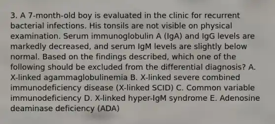 3. A 7-month-old boy is evaluated in the clinic for recurrent bacterial infections. His tonsils are not visible on physical examination. Serum immunoglobulin A (IgA) and IgG levels are markedly decreased, and serum IgM levels are slightly below normal. Based on the findings described, which one of the following should be excluded from the differential diagnosis? A. X-linked agammaglobulinemia B. X-linked severe combined immunodeficiency disease (X-linked SCID) C. Common variable immunodeficiency D. X-linked hyper-IgM syndrome E. Adenosine deaminase deficiency (ADA)