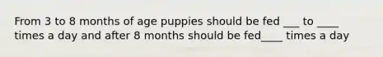 From 3 to 8 months of age puppies should be fed ___ to ____ times a day and after 8 months should be fed____ times a day