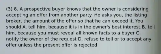 (3) 8. A prospective buyer knows that the owner is considering accepting an offer from another party. He asks you, the listing broker, the amount of the offer so that he can exceed it. You should A. tell him, because it is in the owner's best interest B. tell him, because you must reveal all known facts to a buyer C. notify the owner of the request D. refuse to tell or to accept any offer unless the present offer is rejected