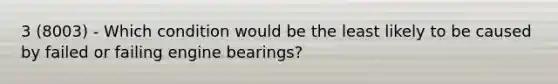 3 (8003) - Which condition would be the least likely to be caused by failed or failing engine bearings?