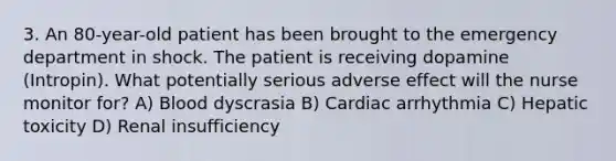 3. An 80-year-old patient has been brought to the emergency department in shock. The patient is receiving dopamine (Intropin). What potentially serious adverse effect will the nurse monitor for? A) Blood dyscrasia B) Cardiac arrhythmia C) Hepatic toxicity D) Renal insufficiency