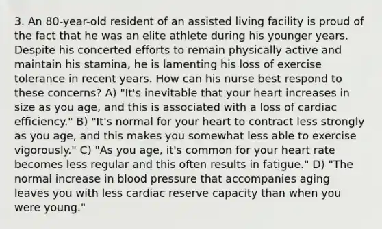 3. An 80-year-old resident of an assisted living facility is proud of the fact that he was an elite athlete during his younger years. Despite his concerted efforts to remain physically active and maintain his stamina, he is lamenting his loss of exercise tolerance in recent years. How can his nurse best respond to these concerns? A) "It's inevitable that your heart increases in size as you age, and this is associated with a loss of cardiac efficiency." B) "It's normal for your heart to contract less strongly as you age, and this makes you somewhat less able to exercise vigorously." C) "As you age, it's common for your heart rate becomes less regular and this often results in fatigue." D) "The normal increase in blood pressure that accompanies aging leaves you with less cardiac reserve capacity than when you were young."