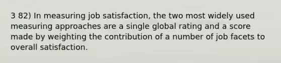 3 82) In measuring job satisfaction, the two most widely used measuring approaches are a single global rating and a score made by weighting the contribution of a number of job facets to overall satisfaction.