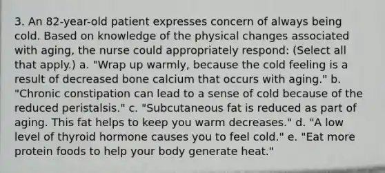 3. An 82-year-old patient expresses concern of always being cold. Based on knowledge of the physical changes associated with aging, the nurse could appropriately respond: (Select all that apply.) a. "Wrap up warmly, because the cold feeling is a result of decreased bone calcium that occurs with aging." b. "Chronic constipation can lead to a sense of cold because of the reduced peristalsis." c. "Subcutaneous fat is reduced as part of aging. This fat helps to keep you warm decreases." d. "A low level of thyroid hormone causes you to feel cold." e. "Eat more protein foods to help your body generate heat."