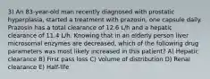 3) An 83-year-old man recently diagnosed with prostatic hyperplasia, started a treatment with prazosin, one capsule daily. Prazosin has a total clearance of 12.6 L/h and a hepatic clearance of 11.4 L/h. Knowing that in an elderly person liver microsomal enzymes are decreased, which of the following drug parameters was most likely increased in this patient? A) Hepatic clearance B) First pass loss C) Volume of distribution D) Renal clearance E) Half-life