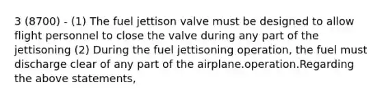 3 (8700) - (1) The fuel jettison valve must be designed to allow flight personnel to close the valve during any part of the jettisoning (2) During the fuel jettisoning operation, the fuel must discharge clear of any part of the airplane.operation.Regarding the above statements,