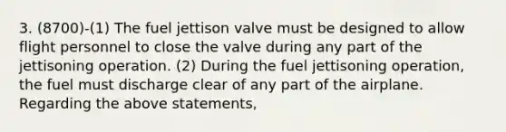 3. (8700)-(1) The fuel jettison valve must be designed to allow flight personnel to close the valve during any part of the jettisoning operation. (2) During the fuel jettisoning operation, the fuel must discharge clear of any part of the airplane. Regarding the above statements,