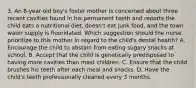 3. An 8-year-old boy's foster mother is concerned about three recent cavities found in his permanent teeth and reports the child eats a nutritional diet, doesn't eat junk food, and the town water supply is fluoridated. Which suggestion should the nurse prioritize to this mother in regard to the child's dental health? A. Encourage the child to abstain from eating sugary snacks at school. B. Accept that the child is genetically predisposed to having more cavities than most children. C. Ensure that the child brushes his teeth after each meal and snacks. D. Have the child's teeth professionally cleaned every 3 months.