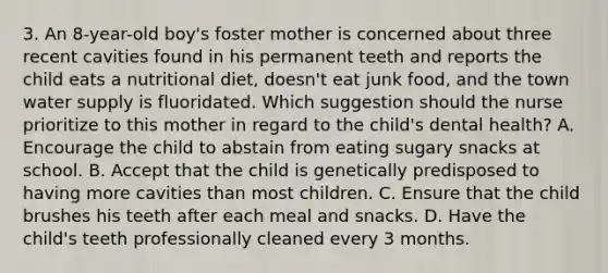 3. An 8-year-old boy's foster mother is concerned about three recent cavities found in his permanent teeth and reports the child eats a nutritional diet, doesn't eat junk food, and the town water supply is fluoridated. Which suggestion should the nurse prioritize to this mother in regard to the child's dental health? A. Encourage the child to abstain from eating sugary snacks at school. B. Accept that the child is genetically predisposed to having more cavities than most children. C. Ensure that the child brushes his teeth after each meal and snacks. D. Have the child's teeth professionally cleaned every 3 months.