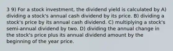 3 9) For a stock investment, the dividend yield is calculated by A) dividing a stock's annual cash dividend by its price. B) dividing a stock's price by its annual cash dividend. C) multiplying a stock's semi-annual dividend by two. D) dividing the annual change in the stock's price plus its annual dividend amount by the beginning of the year price.