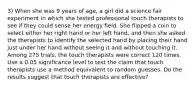 3) When she was 9 years of​ age, a girl did a science fair experiment in which she tested professional touch therapists to see if they could sense her energy field. She flipped a coin to select either her right hand or her left​ hand, and then she asked the therapists to identify the selected hand by placing their hand just under her hand without seeing it and without touching it. Among 275 trials, the touch therapists were correct 120 times. Use a 0.05 significance level to test the claim that touch therapists use a method equivalent to random guesses. Do the results suggest that touch therapists are​ effective?