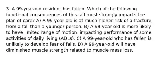 3. A 99-year-old resident has fallen. Which of the following functional consequences of this fall most strongly impacts the plan of care? A) A 99-year-old is at much higher risk of a fracture from a fall than a younger person. B) A 99-year-old is more likely to have limited range of motion, impacting performance of some activities of daily living (ADLs). C) A 99-year-old who has fallen is unlikely to develop fear of falls. D) A 99-year-old will have diminished muscle strength related to muscle mass loss.