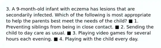 3. A 9-month-old infant with eczema has lesions that are secondarily infected. Which of the following is most appropriate to help the parents best meet the needs of the child? ■ 1. Preventing siblings from being in close contact. ■ 2. Sending the child to day care as usual. ■ 3. Playing video games for several hours each evening. ■ 4. Playing with the child every day.