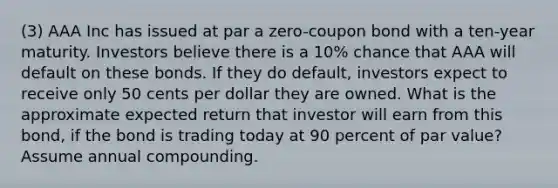 (3) AAA Inc has issued at par a zero-coupon bond with a ten-year maturity. Investors believe there is a 10% chance that AAA will default on these bonds. If they do default, investors expect to receive only 50 cents per dollar they are owned. What is the approximate expected return that investor will earn from this bond, if the bond is trading today at 90 percent of par value? Assume annual compounding.