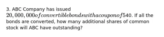 3. ABC Company has issued 20,000,000 of convertible bonds with a coupon of 5% and a current market value of 120. The conversion price is40. If all the bonds are converted, how many additional shares of common stock will ABC have outstanding?