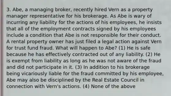 3. Abe, a managing broker, recently hired Vern as a property manager representative for his brokerage. As Abe is wary of incurring any liability for the actions of his employees, he insists that all of the employment contracts signed by his employees include a condition that Abe is not responsible for their conduct. A rental property owner has just filed a legal action against Vern for trust fund fraud. What will happen to Abe? (1) He is safe because he has effectively contracted out of any liability. (2) He is exempt from liability as long as he was not aware of the fraud and did not participate in it. (3) In addition to his brokerage being vicariously liable for the fraud committed by his employee, Abe may also be disciplined by the Real Estate Council in connection with Vern's actions. (4) None of the above