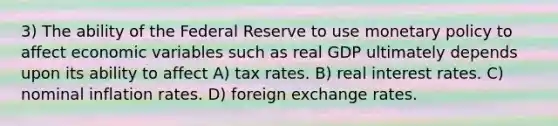 3) The ability of the Federal Reserve to use monetary policy to affect economic variables such as real GDP ultimately depends upon its ability to affect A) tax rates. B) real interest rates. C) nominal inflation rates. D) foreign exchange rates.