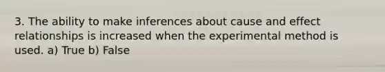 3. The ability to make inferences about cause and effect relationships is increased when the experimental method is used. a) True b) False