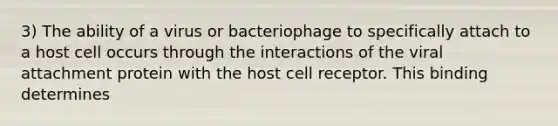 3) The ability of a virus or bacteriophage to specifically attach to a host cell occurs through the interactions of the viral attachment protein with the host cell receptor. This binding determines