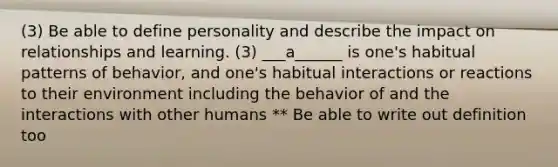 (3) Be able to define personality and describe the impact on relationships and learning. (3) ___a______ is one's habitual patterns of behavior, and one's habitual interactions or reactions to their environment including the behavior of and the interactions with other humans ** Be able to write out definition too