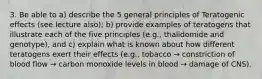 3. Be able to a) describe the 5 general principles of Teratogenic effects (see lecture also); b) provide examples of teratogens that illustrate each of the five principles (e.g., thalidomide and genotype), and c) explain what is known about how different teratogens exert their effects (e.g., tobacco → constriction of blood flow → carbon monoxide levels in blood → damage of CNS).