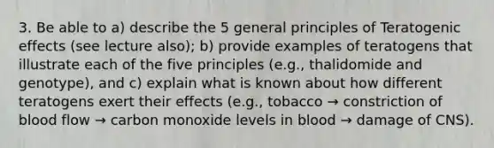 3. Be able to a) describe the 5 general principles of Teratogenic effects (see lecture also); b) provide examples of teratogens that illustrate each of the five principles (e.g., thalidomide and genotype), and c) explain what is known about how different teratogens exert their effects (e.g., tobacco → constriction of blood flow → carbon monoxide levels in blood → damage of CNS).