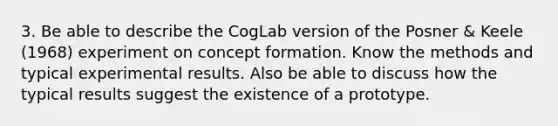 3. Be able to describe the CogLab version of the Posner & Keele (1968) experiment on concept formation. Know the methods and typical experimental results. Also be able to discuss how the typical results suggest the existence of a prototype.