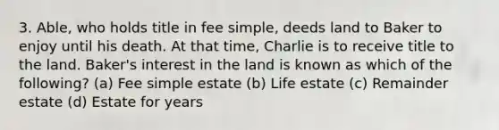 3. Able, who holds title in fee simple, deeds land to Baker to enjoy until his death. At that time, Charlie is to receive title to the land. Baker's interest in the land is known as which of the following? (a) Fee simple estate (b) Life estate (c) Remainder estate (d) Estate for years